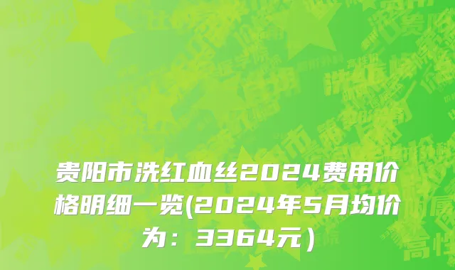 贵阳市洗红血丝2024费用价格明细一览(2024年5月均价为：3364元）