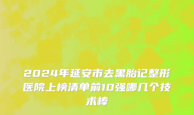 2024年延安市去黑胎记整形医院上榜清单前10强哪几个技术棒