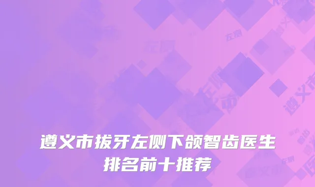 遵义市拔牙左侧下颌智齿医生排名前十推荐