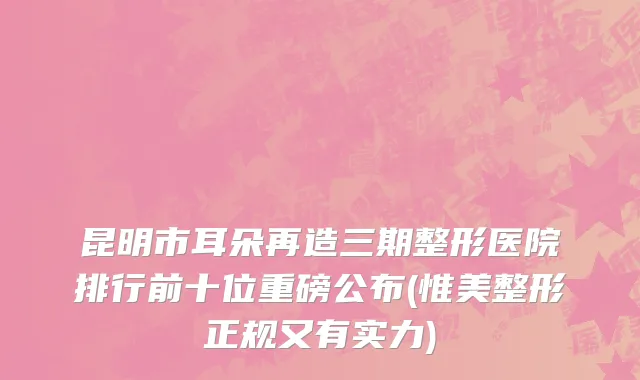 昆明市耳朵再造三期整形医院排行前十位重磅公布(惟美整形正规又有实力)