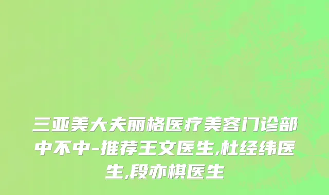 三亚美大夫丽格医疗美容门诊部中不中-推荐王文医生,杜经纬医生,段亦棋医生