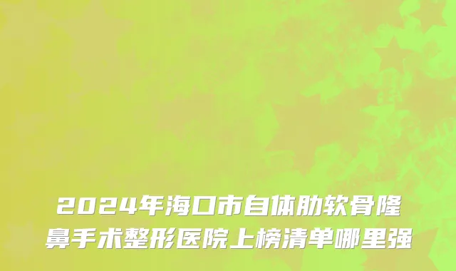 2024年海口市自体肋软骨隆鼻手术整形医院上榜清单哪里强