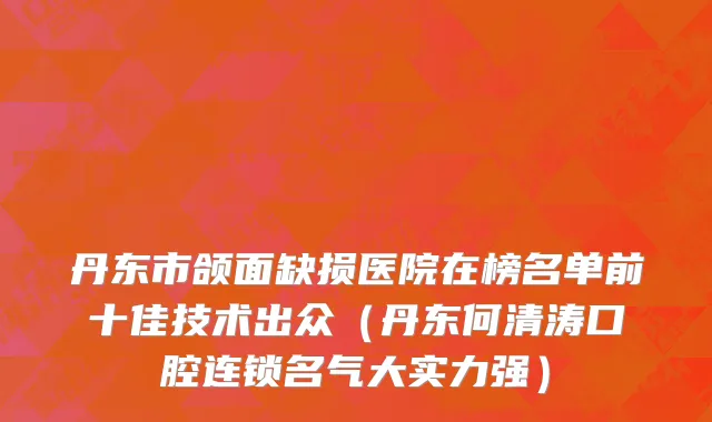 丹东市颌面缺损医院在榜名单前十佳技术出众（丹东何清涛口腔连锁名气大实力强）
