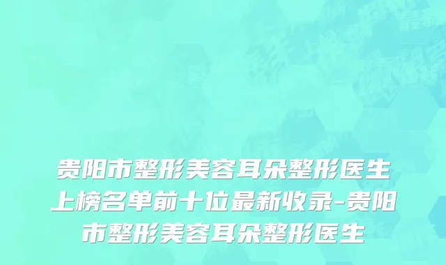 贵阳市整形美容耳朵整形医生上榜名单前十位最新收录-贵阳市整形美容耳朵整形医生