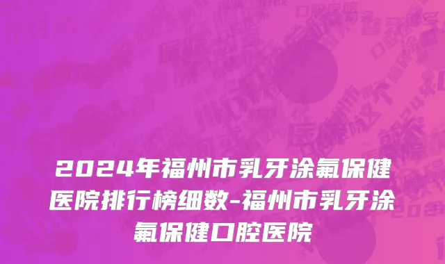 2024年福州市乳牙涂氟保健医院排行榜细数-福州市乳牙涂氟保健口腔医院