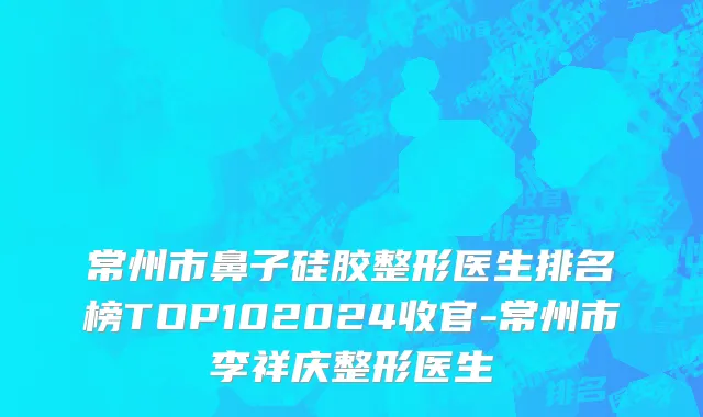 常州市鼻子硅胶整形医生排名榜TOP102024收官-常州市李祥庆整形医生
