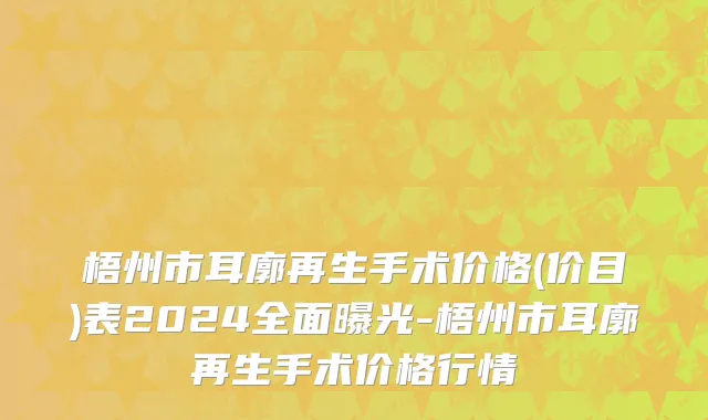梧州市耳廓再生手术价格(价目)表2024全面曝光-梧州市耳廓再生手术价格行情
