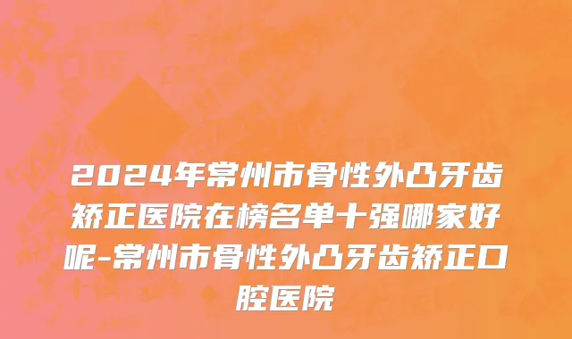 2024年常州市骨性外凸牙齿矫正医院在榜名单十强哪家好呢-常州市骨性外凸牙齿矫正口腔医院