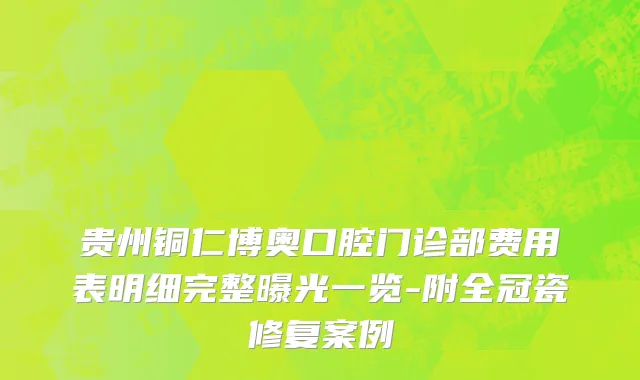 贵州铜仁博奥口腔门诊部费用表明细完整曝光一览-附全冠瓷修复案例