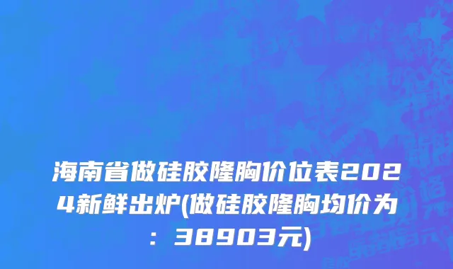 海南省做硅胶隆胸价位表2024新鲜出炉(做硅胶隆胸均价为：38903元)
