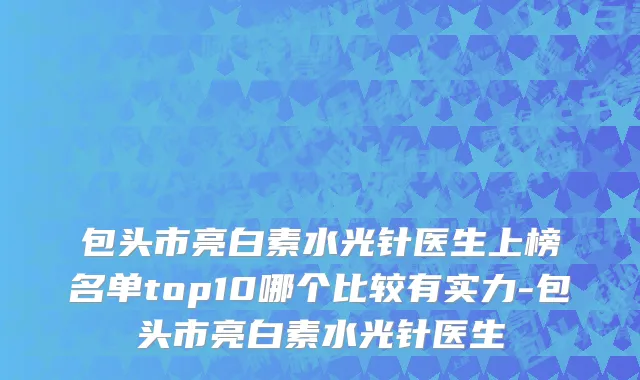 包头市亮白素水光针医生上榜名单top10哪个比较有实力-包头市亮白素水光针医生