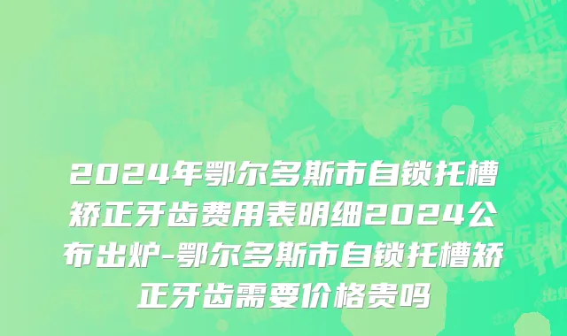 2024年鄂尔多斯市自锁托槽矫正牙齿费用表明细2024公布出炉-鄂尔多斯市自锁托槽矫正牙齿需要价格贵吗