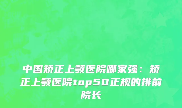 中国矫正上颚医院哪家强：矫正上颚医院top50正规的排前院长