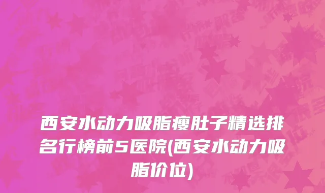 西安水动力吸脂瘦肚子精选排名行榜前5医院(西安水动力吸脂价位)