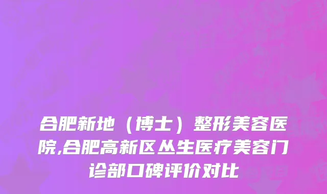 合肥新地（博士）整形美容医院,合肥高新区丛生医疗美容门诊部口碑评价对比