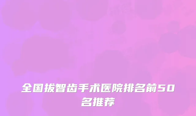 全国拔智齿手术医院排名前50名推荐