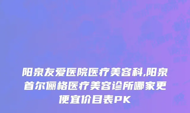 阳泉友爱医院医疗美容科,阳泉首尔俪格医疗美容诊所哪家更便宜价目表PK