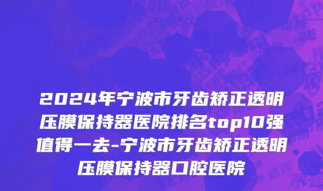 2024年宁波市牙齿矫正透明压膜保持器医院排名top10强值得一去-宁波市牙齿矫正透明压膜保持器口腔医院