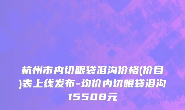 杭州市内切眼袋泪沟价格(价目)表上线发布-均价内切眼袋泪沟15508元