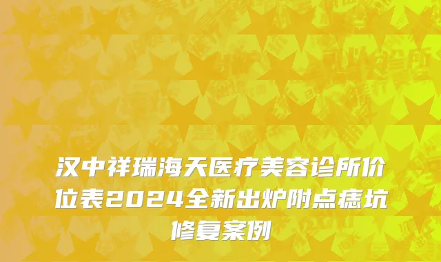 汉中祥瑞海天医疗美容诊所价位表2024全新出炉附点痣坑修复案例