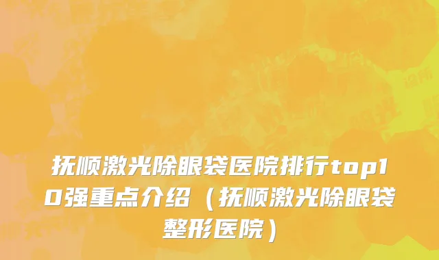 抚顺激光除眼袋医院排行top10强重点介绍(抚顺激光除眼袋整形医院)