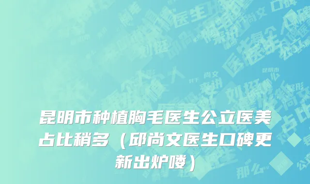 昆明市种植胸毛医生公立医美占比稍多（邱尚文医生口碑更新出炉喽）