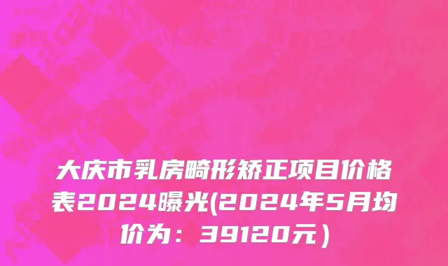 大庆市乳房畸形矫正项目价格表2024曝光(2024年5月均价为：39120元）