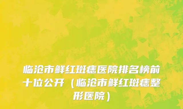 临沧市鲜红斑痣医院排名榜前十位公开（临沧市鲜红斑痣整形医院）