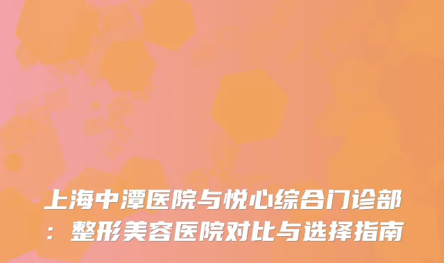 上海中潭医院与悦心综合门诊部：整形美容医院对比与选择指南