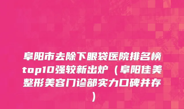 阜阳市去除下眼袋医院排名榜top10强较新出炉（阜阳佳美整形美容门诊部实力口碑并存）