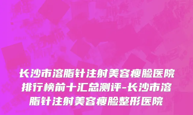 长沙市溶脂针注射美容瘦脸医院排行榜前十汇总测评-长沙市溶脂针注射美容瘦脸整形医院