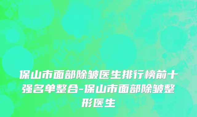 保山市面部除皱医生排行榜前十强名单整合-保山市面部除皱整形医生