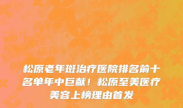 松原老年斑治疗医院排名前十名单年中巨献!松原至美医疗美容上榜理由首发