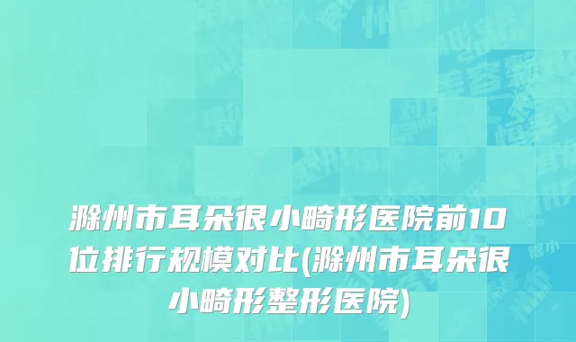 滁州市耳朵很小畸形医院前10位排行规模对比(滁州市耳朵很小畸形整形医院)