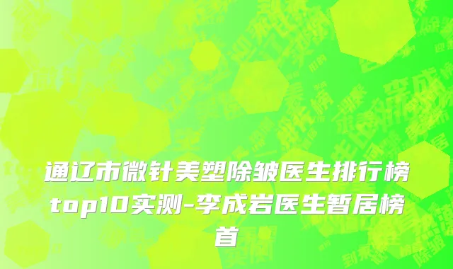通辽市微针美塑除皱医生排行榜top10实测-李成岩医生暂居榜首