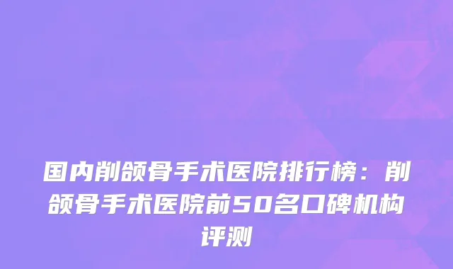 国内削颌骨手术医院排行榜：削颌骨手术医院前50名口碑机构评测