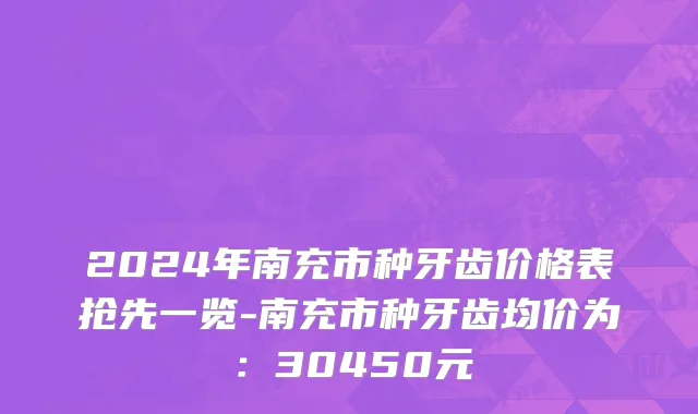 2024年南充市种牙齿价格表抢先一览-南充市种牙齿均价为：30450元