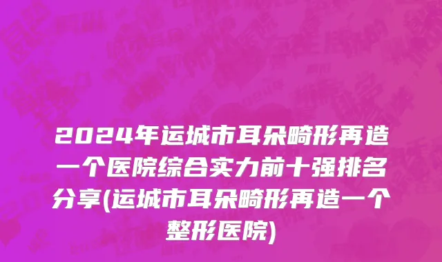 2024年运城市耳朵畸形再造一个医院综合实力前十强排名分享(运城市耳朵畸形再造一个整形医院)