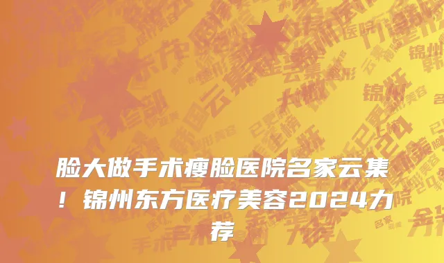 脸大做手术瘦脸医院名家云集!锦州东方医疗美容2024力荐