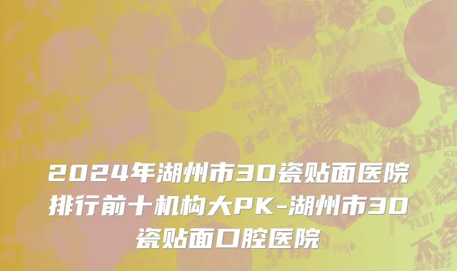 2024年湖州市3D瓷贴面医院排行前十机构大PK-湖州市3D瓷贴面口腔医院