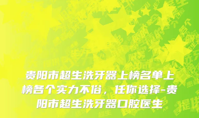 贵阳市超生洗牙器上榜名单上榜各个实力不俗，任你选择-贵阳市超生洗牙器口腔医生
