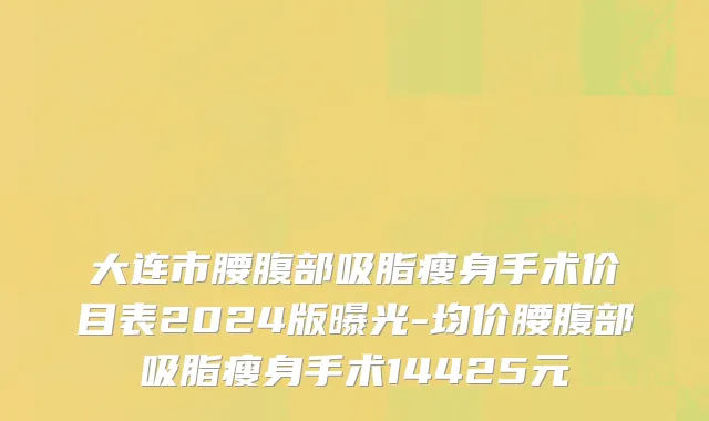 大连市腰腹部吸脂瘦身手术价目表2024版曝光-均价腰腹部吸脂瘦身手术14425元