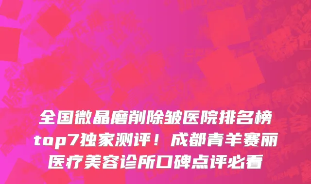 全国微晶磨削除皱医院排名榜top7独家测评!成都青羊赛丽医疗美容诊所口碑点评必看