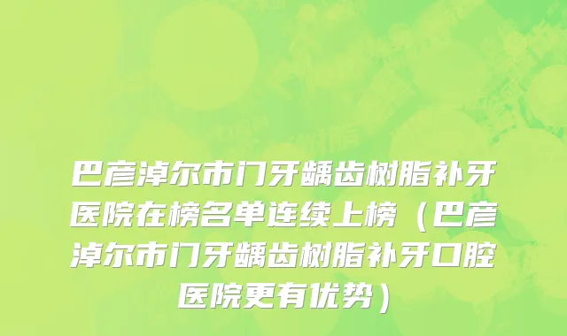 巴彦淖尔市门牙龋齿树脂补牙医院在榜名单连续上榜（巴彦淖尔市门牙龋齿树脂补牙口腔医院更有优势）