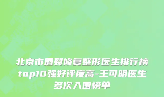 北京市唇裂修复整形医生排行榜top10强好评度高-王可明医生多次入围榜单