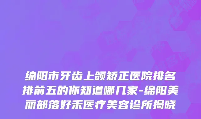 绵阳市牙齿上颌矫正医院排名排前五的你知道哪几家-绵阳美丽部落好禾医疗美容诊所揭晓