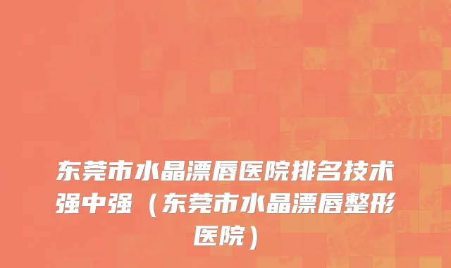 东莞市水晶漂唇医院排名技术强中强（东莞市水晶漂唇整形医院）