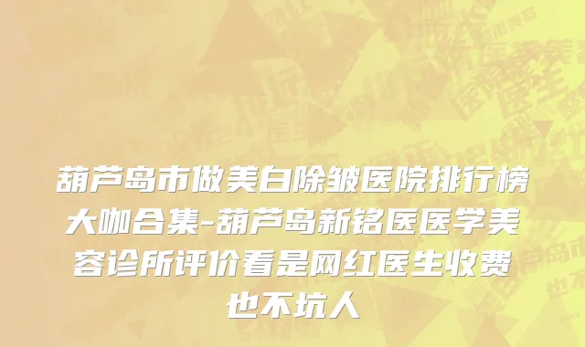 葫芦岛市做美白除皱医院排行榜大咖合集-葫芦岛新铭医医学美容诊所评价看是网红医生收费也不坑人