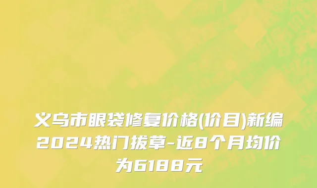 义乌市眼袋修复价格(价目)新编2024热门拔草-近8个月均价为6188元