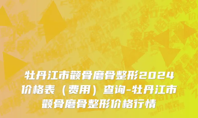 牡丹江市颧骨磨骨整形2024价格表（费用）查询-牡丹江市颧骨磨骨整形价格行情